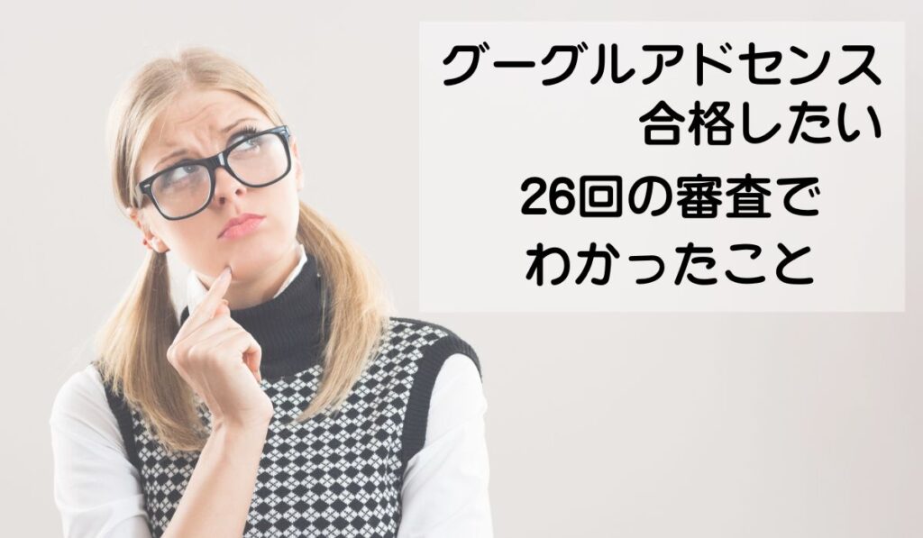 考える女性
グーグルアドセンス合格したい
26回の審査でわかったこと